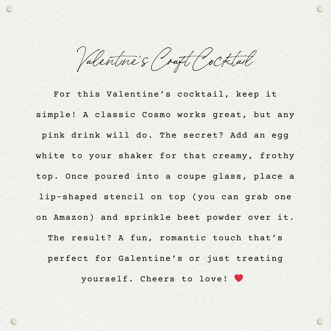 an image of some text saying: Valentine’s Craft Cocktail For this Valentine’s cocktail, keep it simple! A classic Cosmo works great, but any pink drink will do. The secret? Add an egg white to your shaker for that creamy, frothy top. Once poured into a coupe glass, place a lip-shaped stencil on top (you can grab one on Amazon) and sprinkle beet powder over it. The result? A fun, romantic touch that’s perfect for Galentine’s or just treating yourself. Cheers to love! ❤️